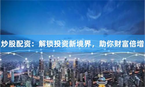 炒股配资：解锁投资新境界，助你财富倍增